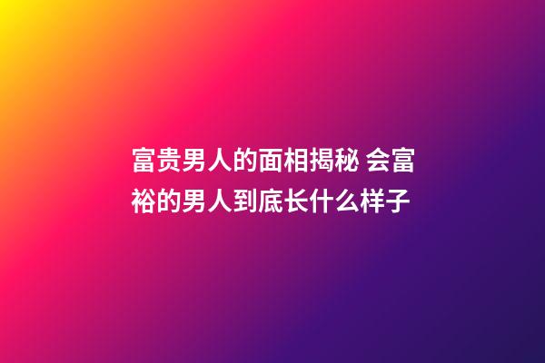 富贵男人的面相揭秘 会富裕的男人到底长什么样子